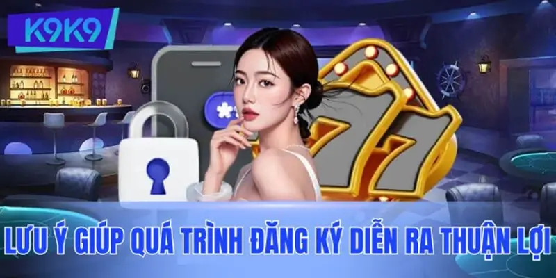 Một số lưu ý giúp đăng ký K9K9 an toàn và hiệu quả hơn
